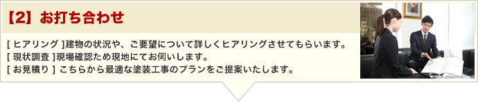 【2】お打ち合わせ [ ヒアリング ]建物の状況や、ご要望について詳しくヒアリングさせてもらいます。 [ 現状調査 ]現場確認ため現地にてお伺いします。 [ お見積り ] こちらから最適な塗装工事のプランをご提案いたします。